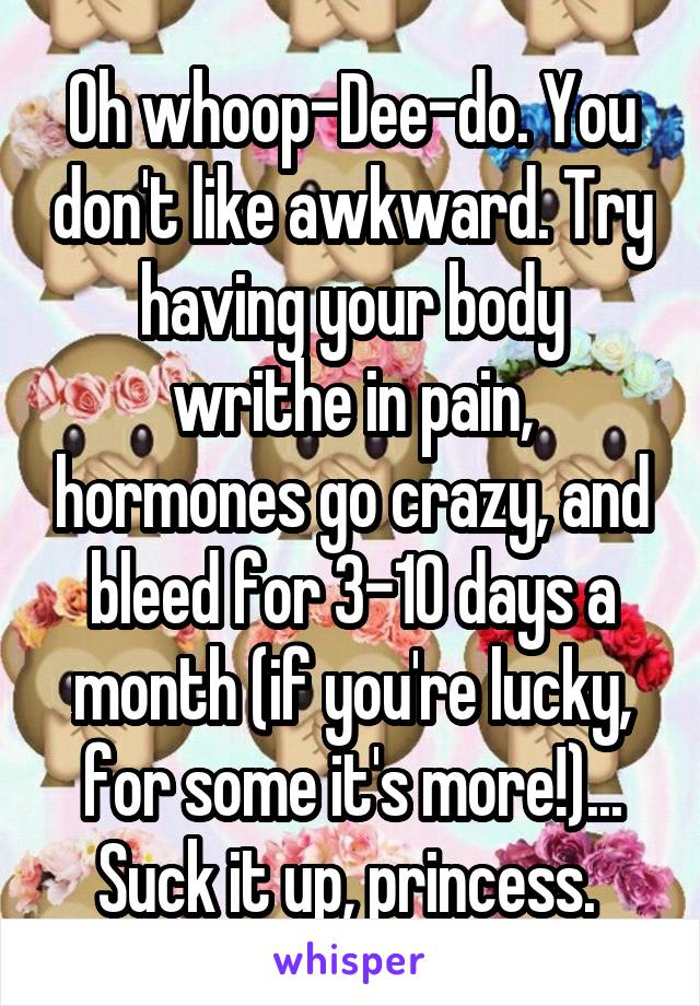 Oh whoop-Dee-do. You don't like awkward. Try having your body writhe in pain, hormones go crazy, and bleed for 3-10 days a month (if you're lucky, for some it's more!)... Suck it up, princess. 