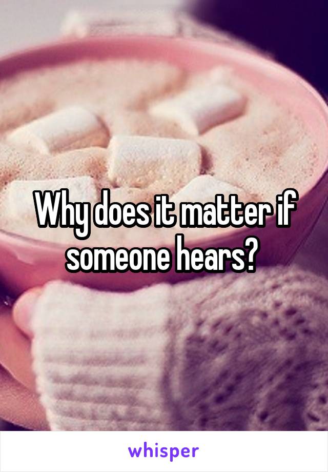 Why does it matter if someone hears? 