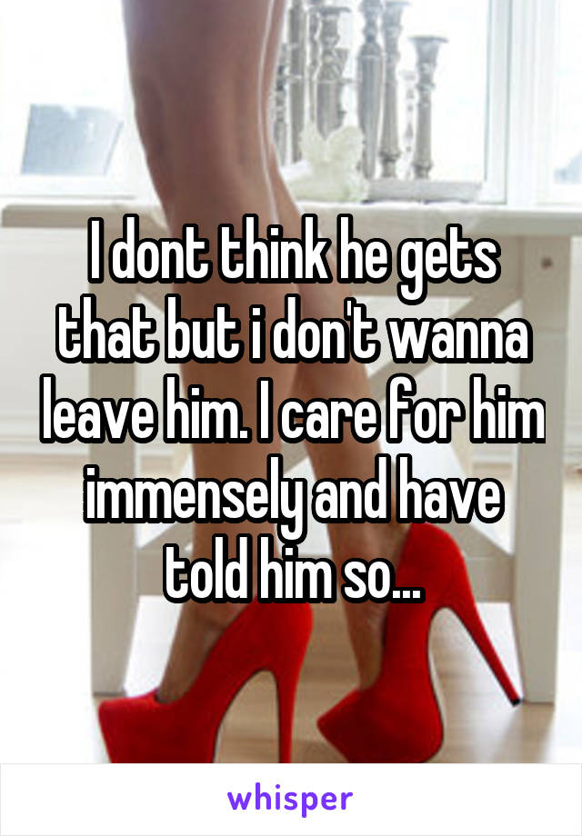 I dont think he gets that but i don't wanna leave him. I care for him immensely and have told him so...