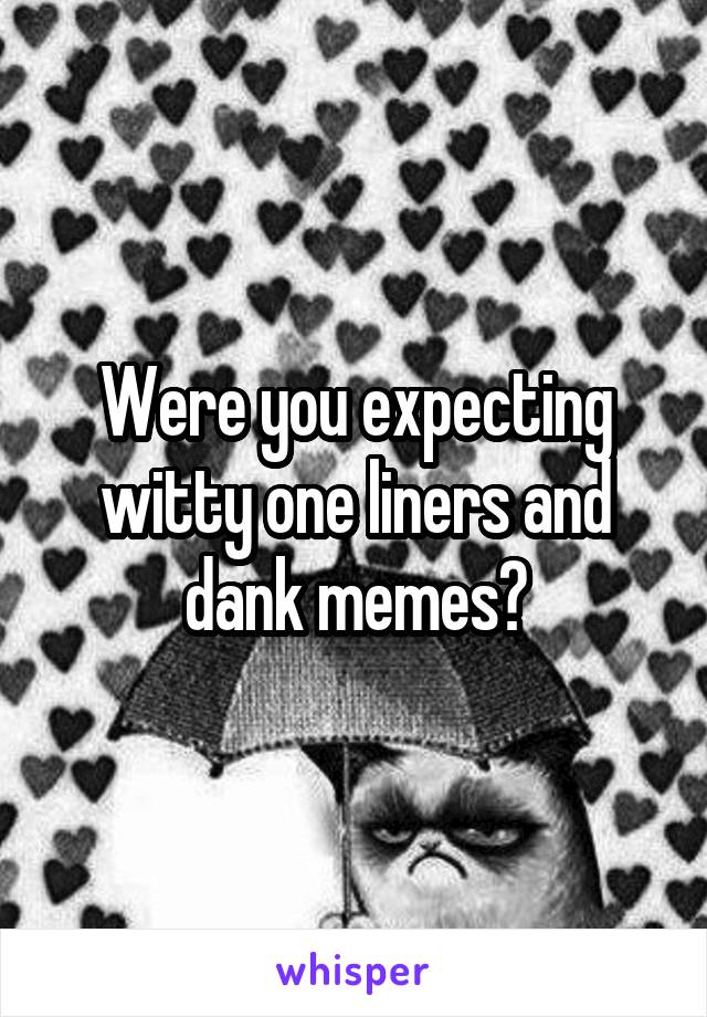 Were you expecting witty one liners and dank memes?