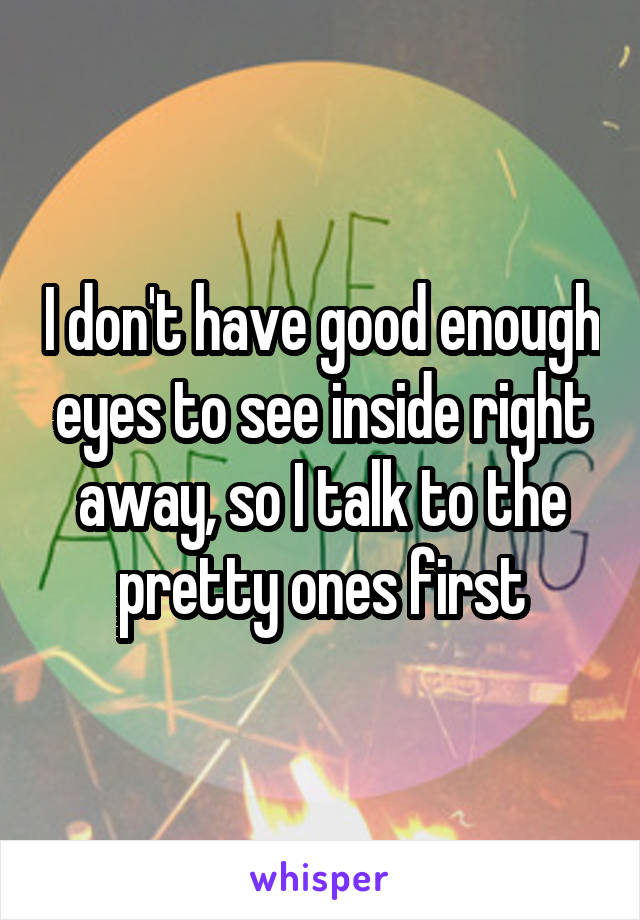 I don't have good enough eyes to see inside right away, so I talk to the pretty ones first