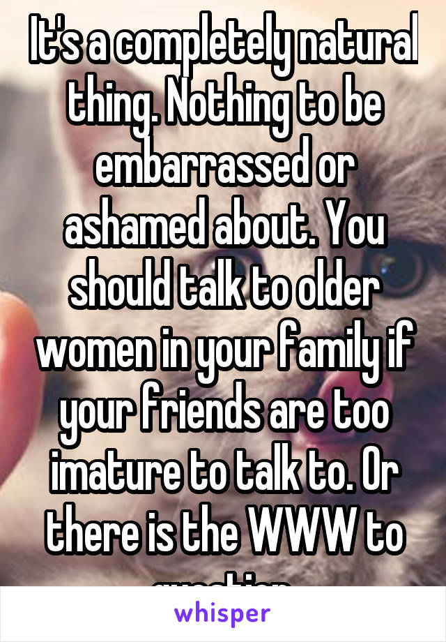 It's a completely natural thing. Nothing to be embarrassed or ashamed about. You should talk to older women in your family if your friends are too imature to talk to. Or there is the WWW to question.