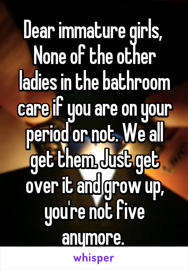 Dear immature girls, 
None of the other ladies in the bathroom care if you are on your period or not. We all get them. Just get over it and grow up, you're not five anymore. 