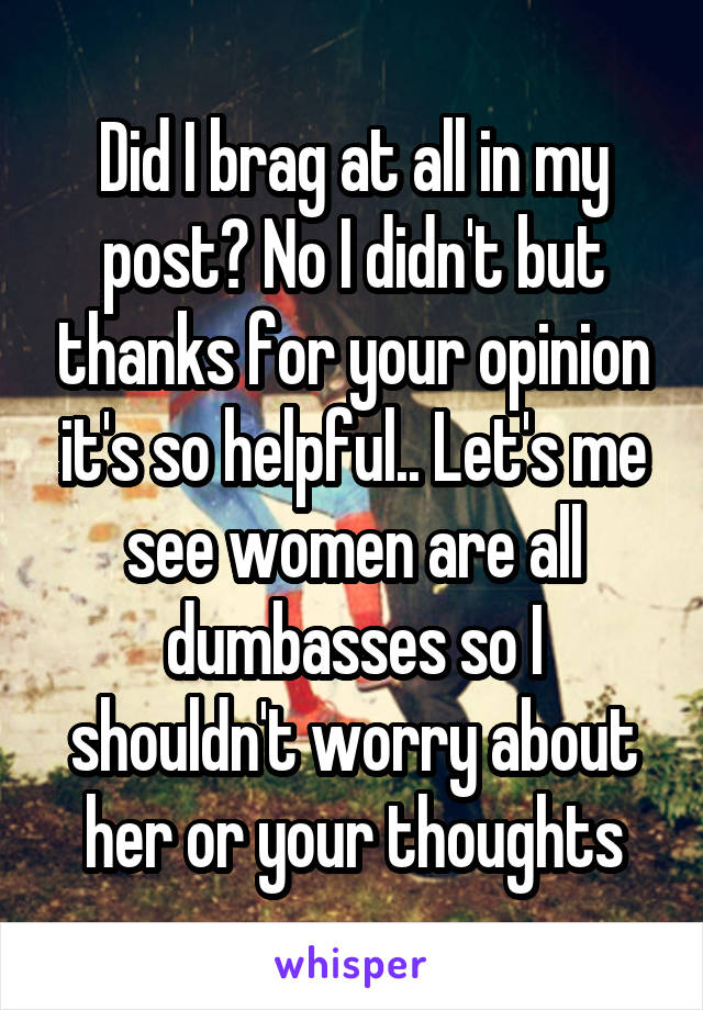 Did I brag at all in my post? No I didn't but thanks for your opinion it's so helpful.. Let's me see women are all dumbasses so I shouldn't worry about her or your thoughts