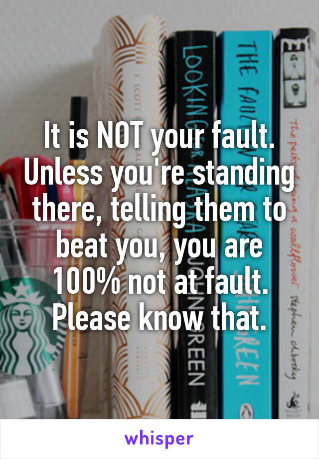 It is NOT your fault. Unless you're standing there, telling them to beat you, you are 100% not at fault. Please know that.