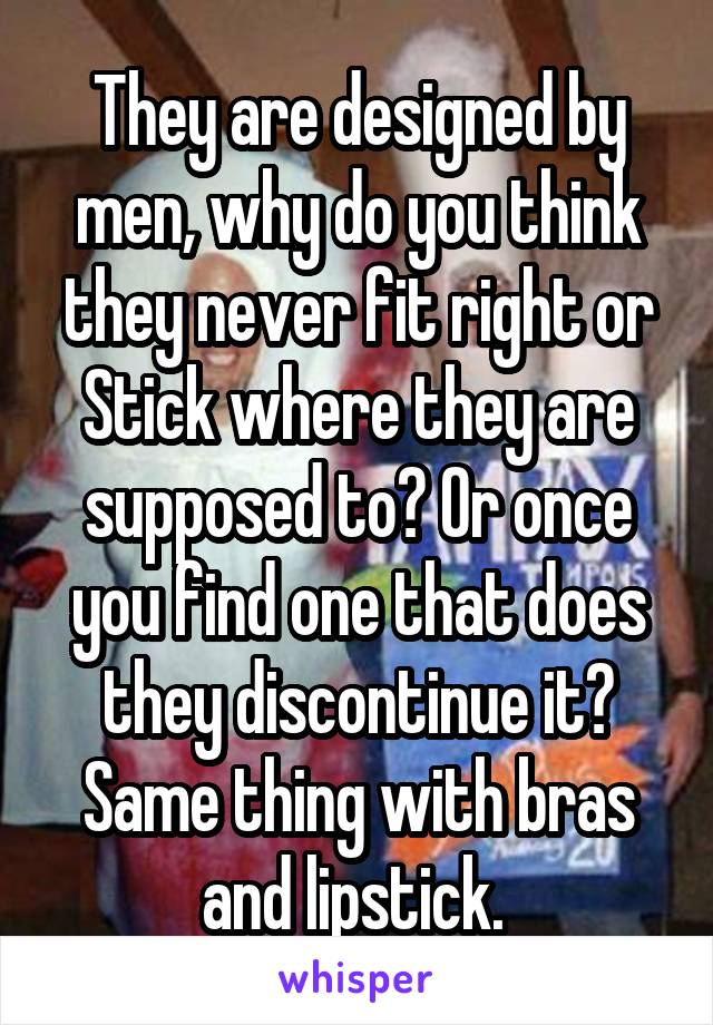 They are designed by men, why do you think they never fit right or Stick where they are supposed to? Or once you find one that does they discontinue it? Same thing with bras and lipstick. 