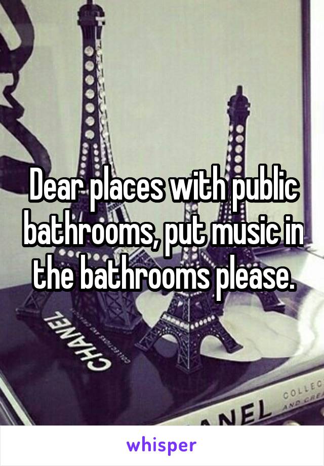 Dear places with public bathrooms, put music in the bathrooms please.