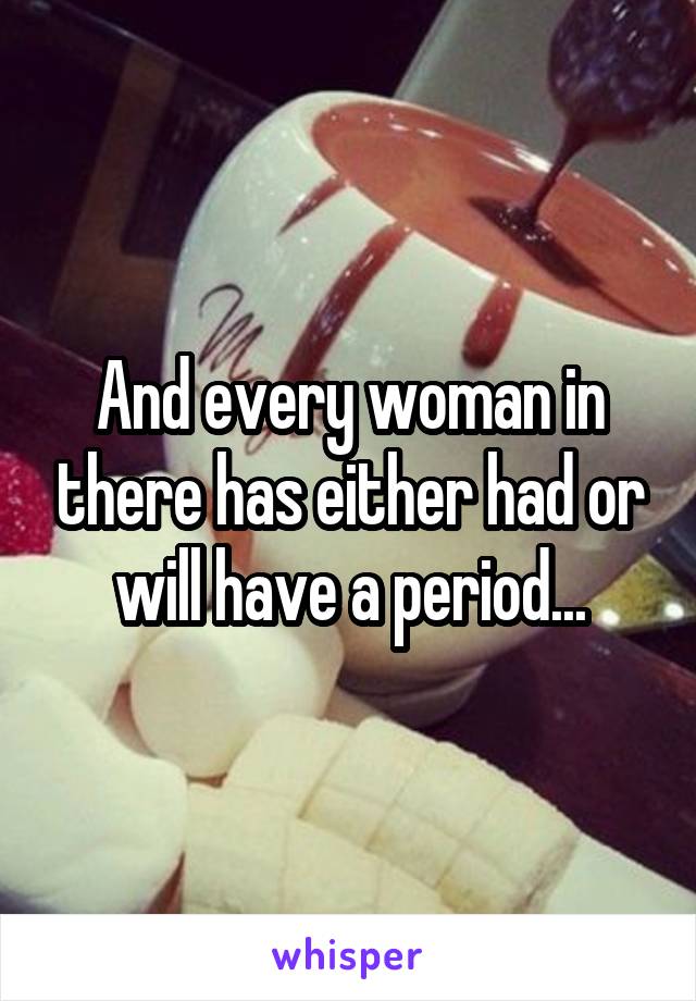 And every woman in there has either had or will have a period...