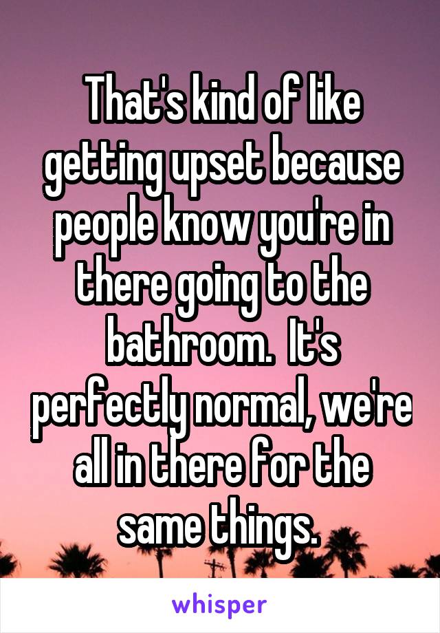 That's kind of like getting upset because people know you're in there going to the bathroom.  It's perfectly normal, we're all in there for the same things. 