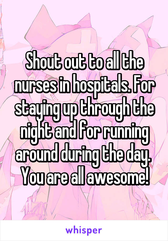 Shout out to all the nurses in hospitals. For staying up through the night and for running around during the day. 
You are all awesome!