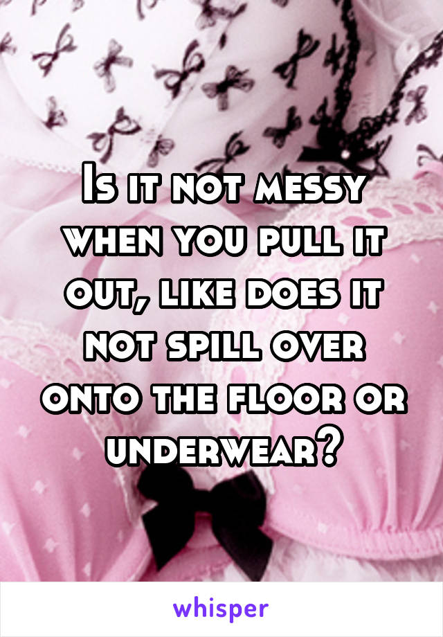 Is it not messy when you pull it out, like does it not spill over onto the floor or underwear?