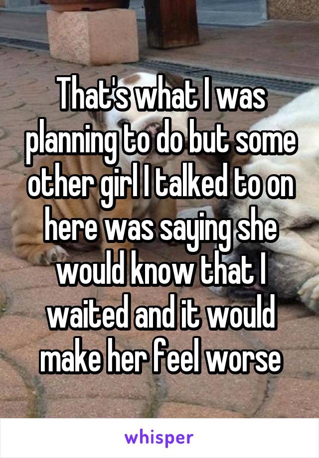 That's what I was planning to do but some other girl I talked to on here was saying she would know that I waited and it would make her feel worse