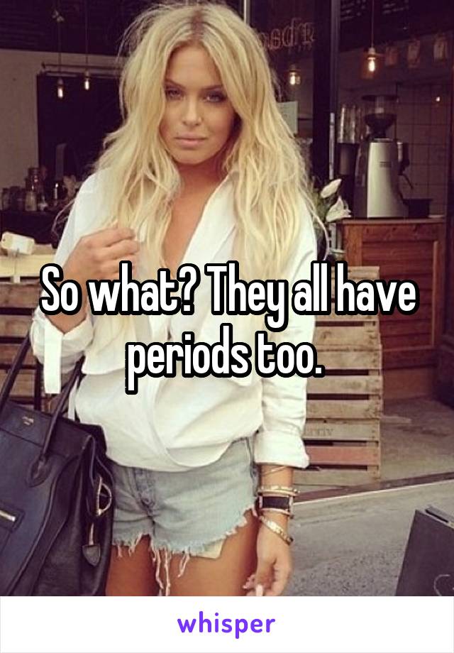 So what? They all have periods too. 