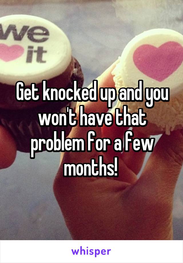 Get knocked up and you won't have that problem for a few months! 