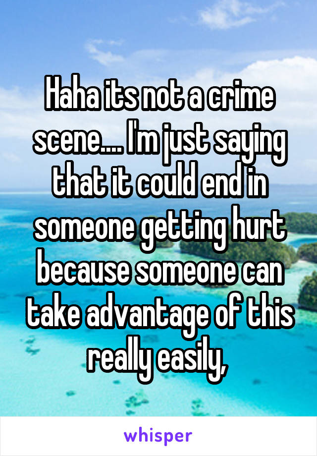 Haha its not a crime scene.... I'm just saying that it could end in someone getting hurt because someone can take advantage of this really easily, 