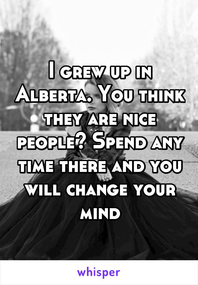 I grew up in Alberta. You think they are nice people? Spend any time there and you will change your mind