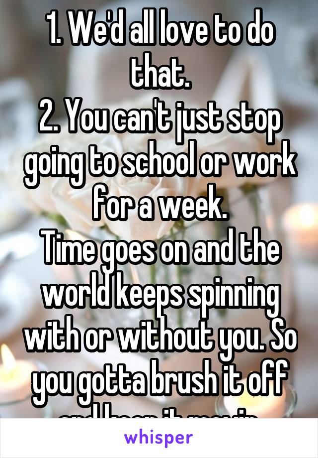 1. We'd all love to do that.
2. You can't just stop going to school or work for a week.
Time goes on and the world keeps spinning with or without you. So you gotta brush it off and keep it movin.