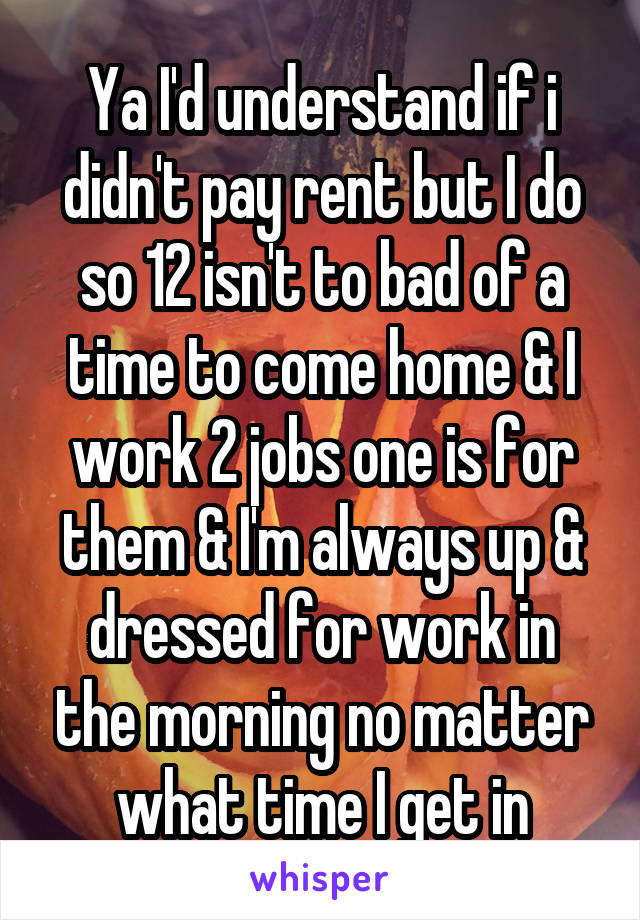 Ya I'd understand if i didn't pay rent but I do so 12 isn't to bad of a time to come home & I work 2 jobs one is for them & I'm always up & dressed for work in the morning no matter what time I get in