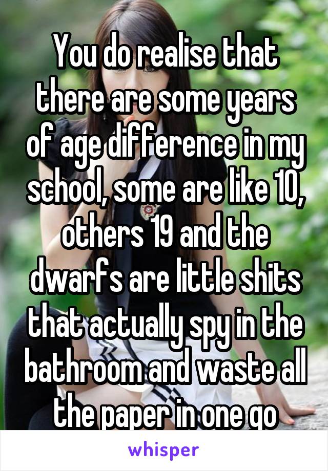 You do realise that there are some years of age difference in my school, some are like 10, others 19 and the dwarfs are little shits that actually spy in the bathroom and waste all the paper in one go