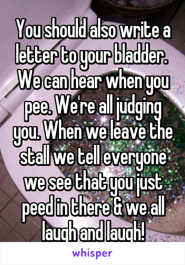 You should also write a letter to your bladder.  We can hear when you pee. We're all judging you. When we leave the stall we tell everyone we see that you just peed in there & we all laugh and laugh!