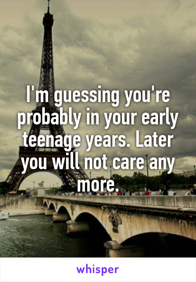 I'm guessing you're probably in your early teenage years. Later you will not care any more.