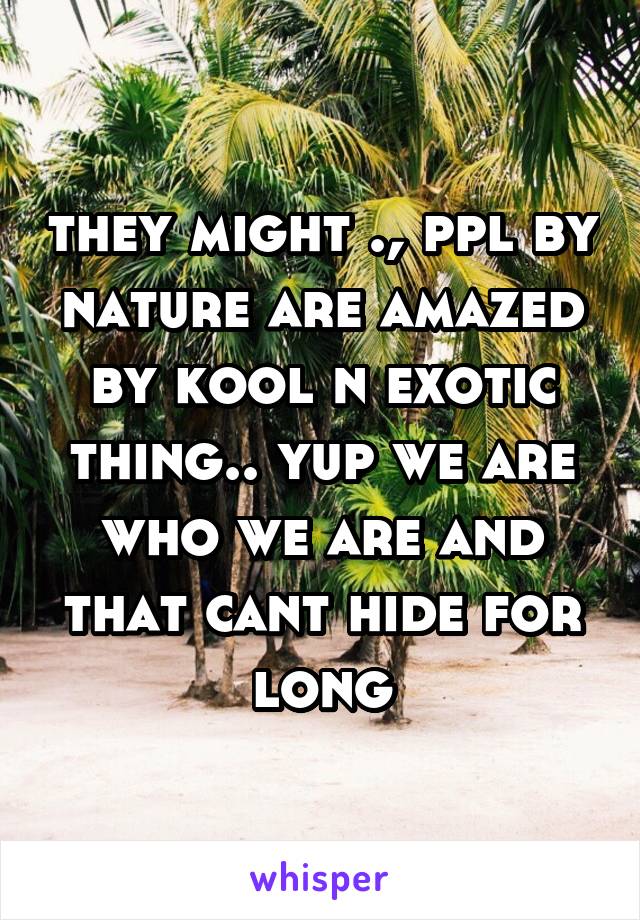 they might ., ppl by nature are amazed by kool n exotic thing.. yup we are who we are and that cant hide for long