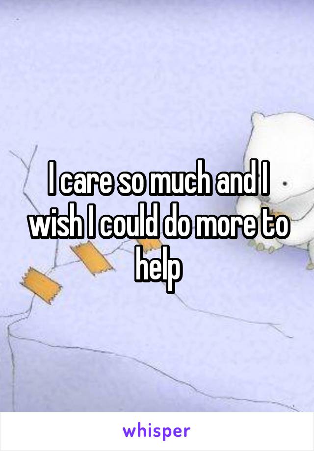 I care so much and I wish I could do more to help