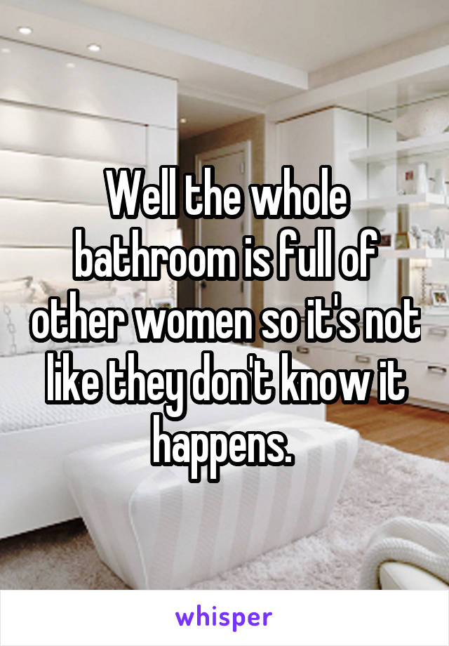 Well the whole bathroom is full of other women so it's not like they don't know it happens. 