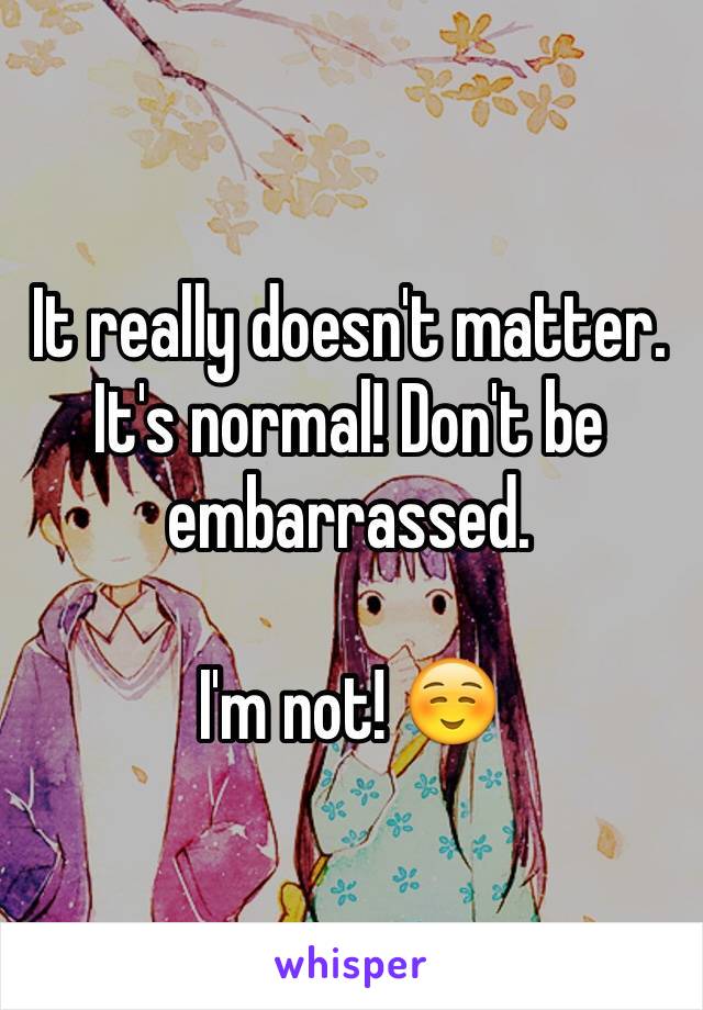 It really doesn't matter. It's normal! Don't be embarrassed. 

I'm not! ☺️