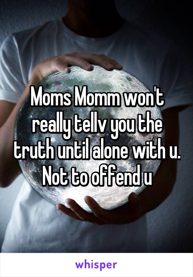 Moms Momm won't really tellv you the truth until alone with u. Not to offend u