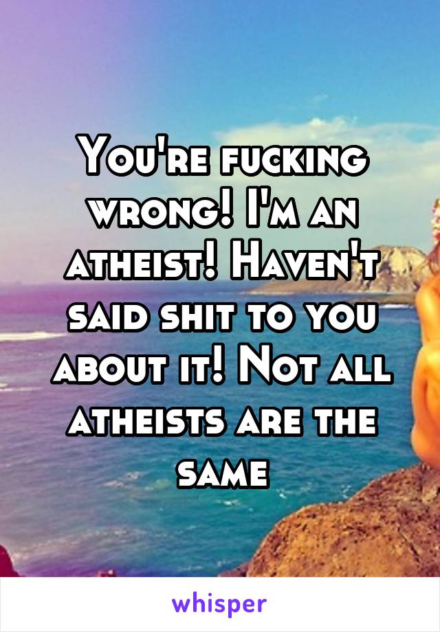You're fucking wrong! I'm an atheist! Haven't said shit to you about it! Not all atheists are the same