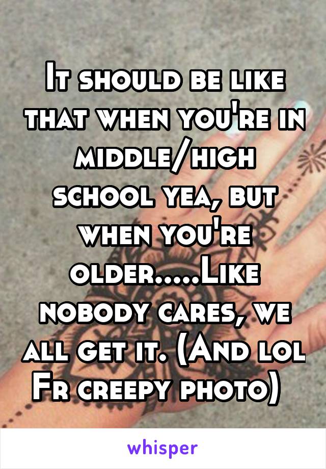 It should be like that when you're in middle/high school yea, but when you're older.....Like nobody cares, we all get it. (And lol Fr creepy photo)  