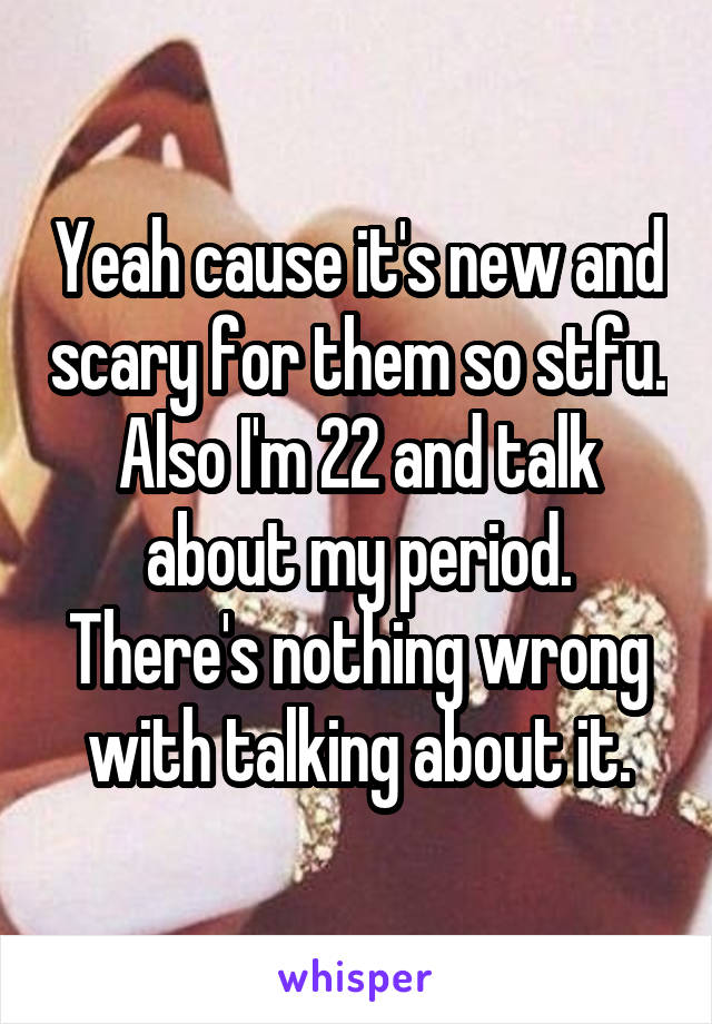 Yeah cause it's new and scary for them so stfu. Also I'm 22 and talk about my period. There's nothing wrong with talking about it.