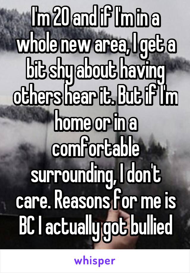 I'm 20 and if I'm in a whole new area, I get a bit shy about having others hear it. But if I'm home or in a comfortable surrounding, I don't care. Reasons for me is BC I actually got bullied ...