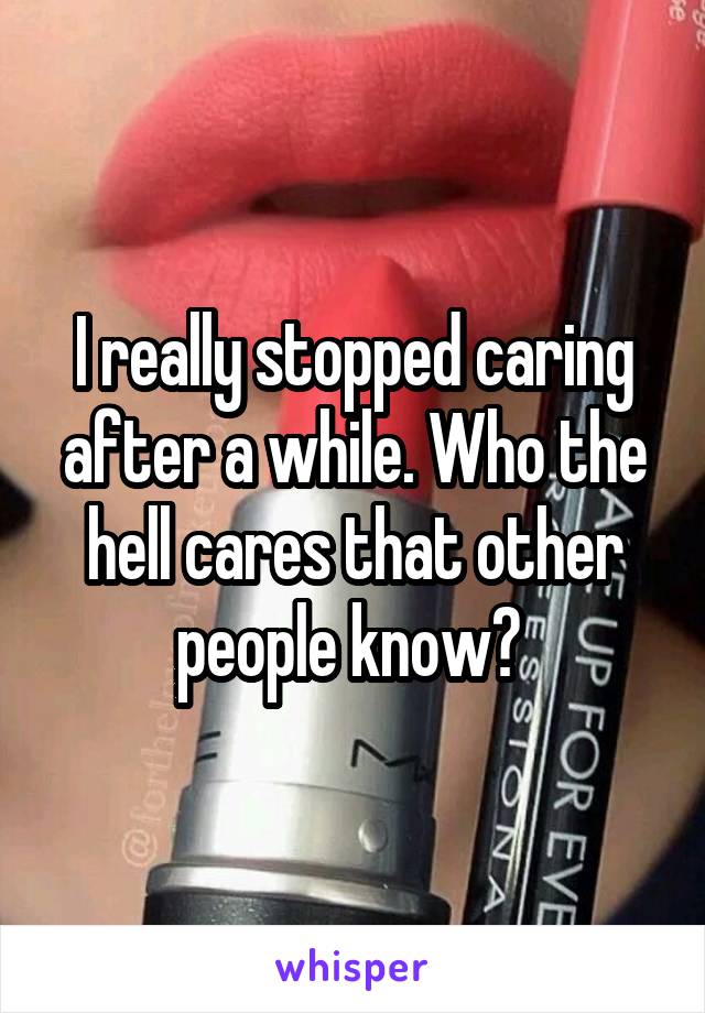 I really stopped caring after a while. Who the hell cares that other people know? 