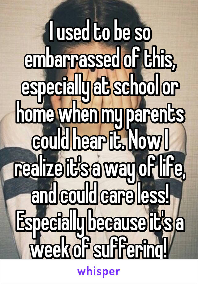 I used to be so embarrassed of this, especially at school or home when my parents could hear it. Now I realize it's a way of life, and could care less! Especially because it's a week of suffering! 