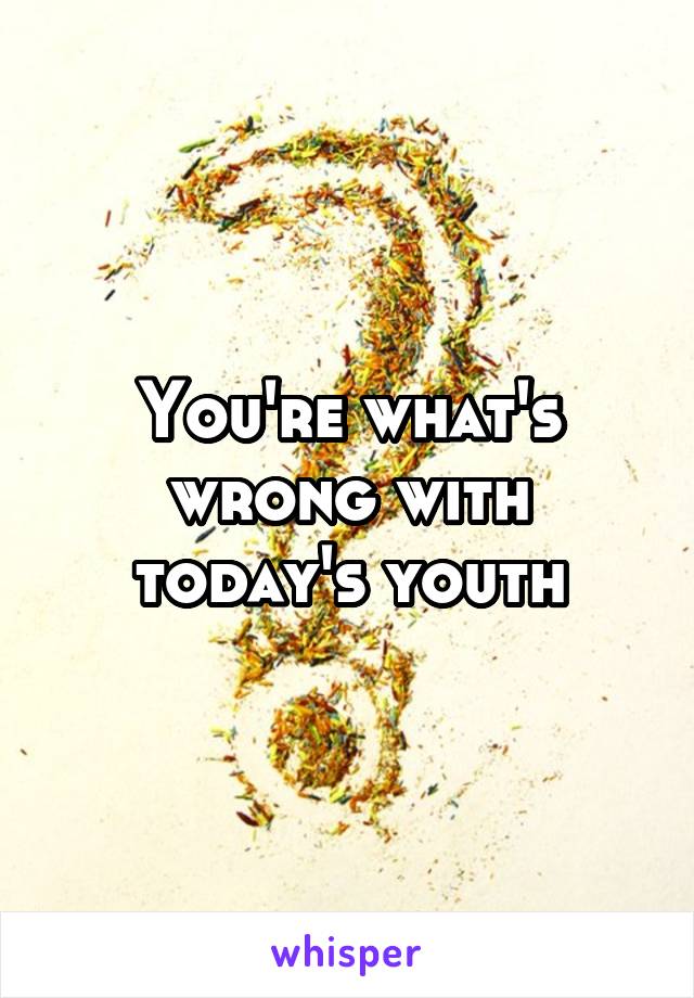 You're what's wrong with today's youth