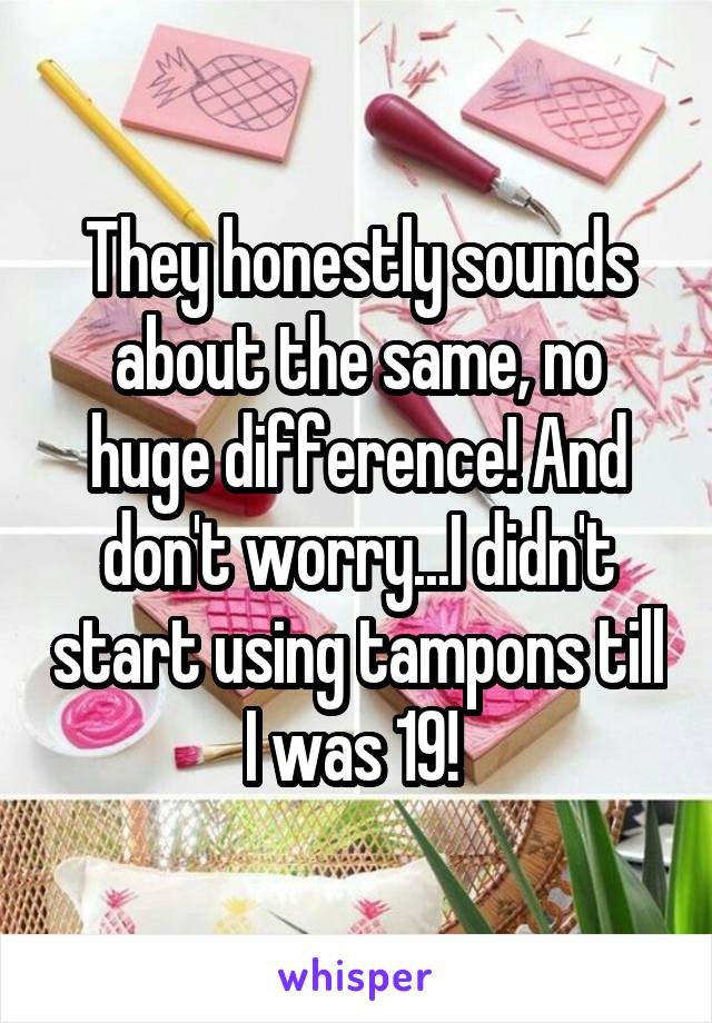 They honestly sounds about the same, no huge difference! And don't worry...I didn't start using tampons till I was 19! 