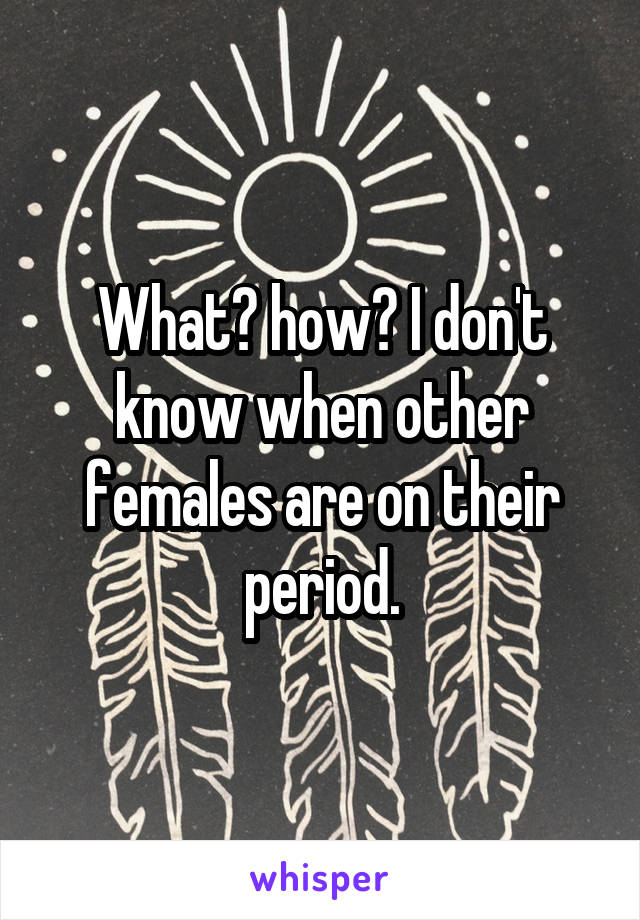 What? how? I don't know when other females are on their period.