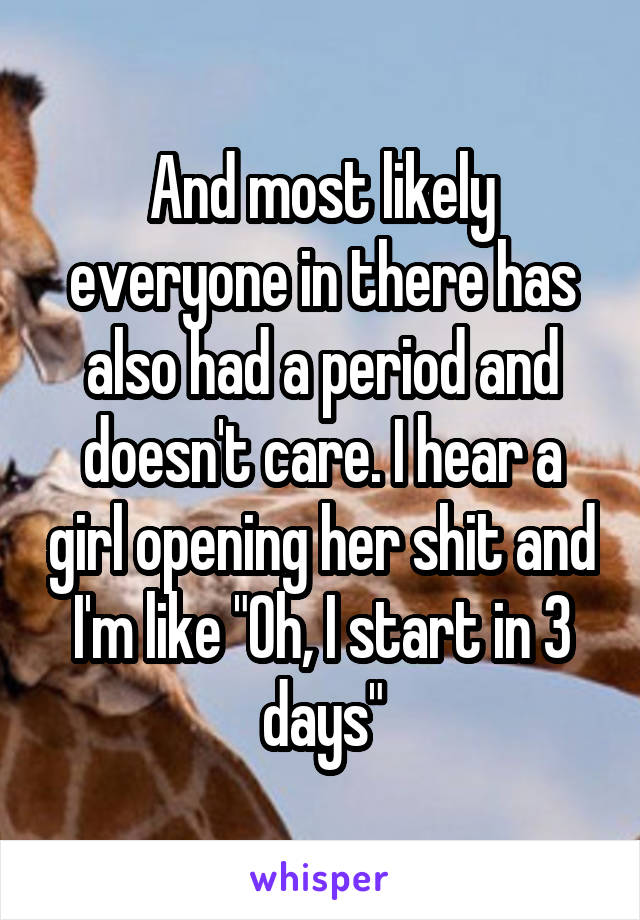 And most likely everyone in there has also had a period and doesn't care. I hear a girl opening her shit and I'm like "Oh, I start in 3 days"