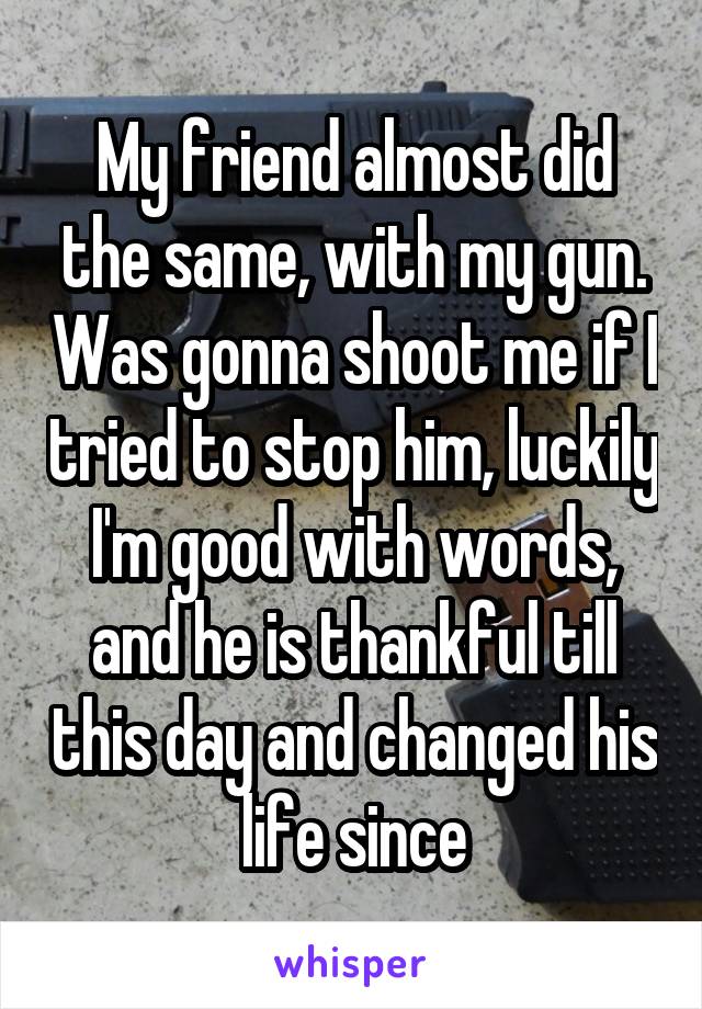 My friend almost did the same, with my gun. Was gonna shoot me if I tried to stop him, luckily I'm good with words, and he is thankful till this day and changed his life since