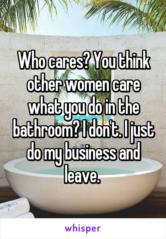 Who cares? You think other women care what you do in the bathroom? I don't. I just do my business and leave. 