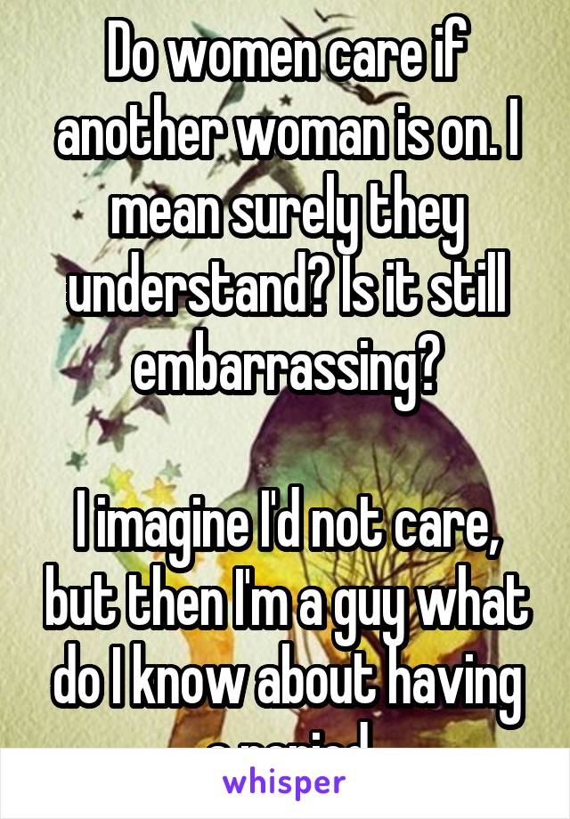 Do women care if another woman is on. I mean surely they understand? Is it still embarrassing?

I imagine I'd not care, but then I'm a guy what do I know about having a period