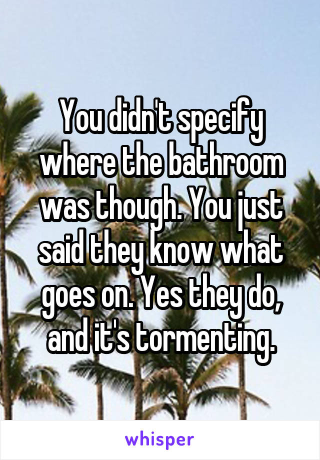 You didn't specify where the bathroom was though. You just said they know what goes on. Yes they do, and it's tormenting.