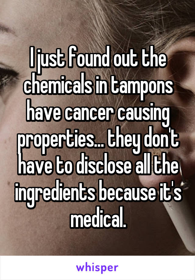 I just found out the chemicals in tampons have cancer causing properties... they don't have to disclose all the ingredients because it's medical.