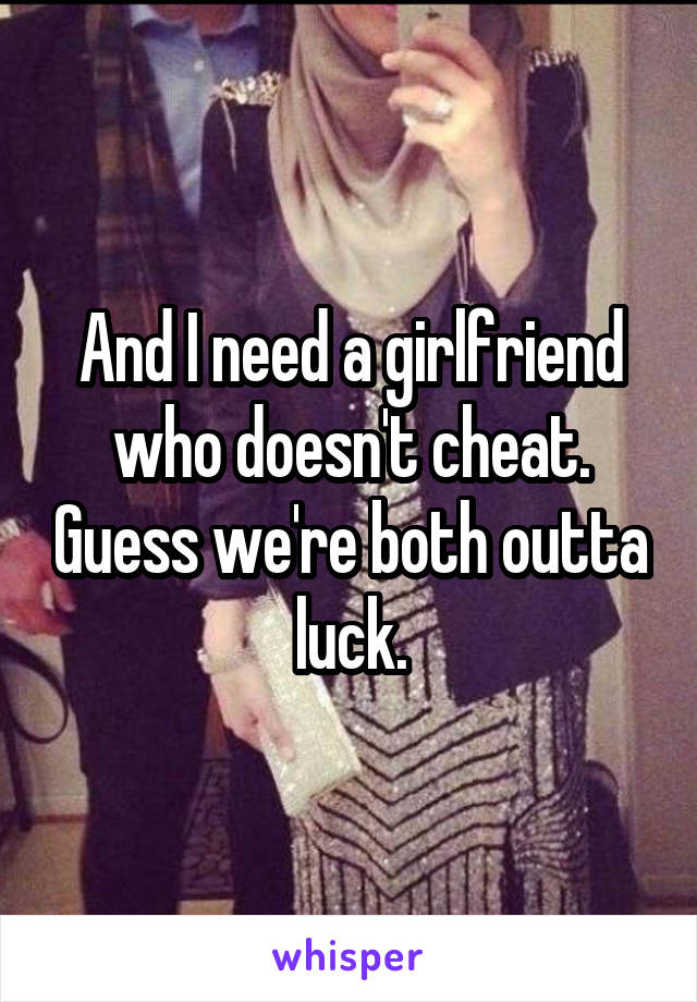 And I need a girlfriend who doesn't cheat. Guess we're both outta luck.