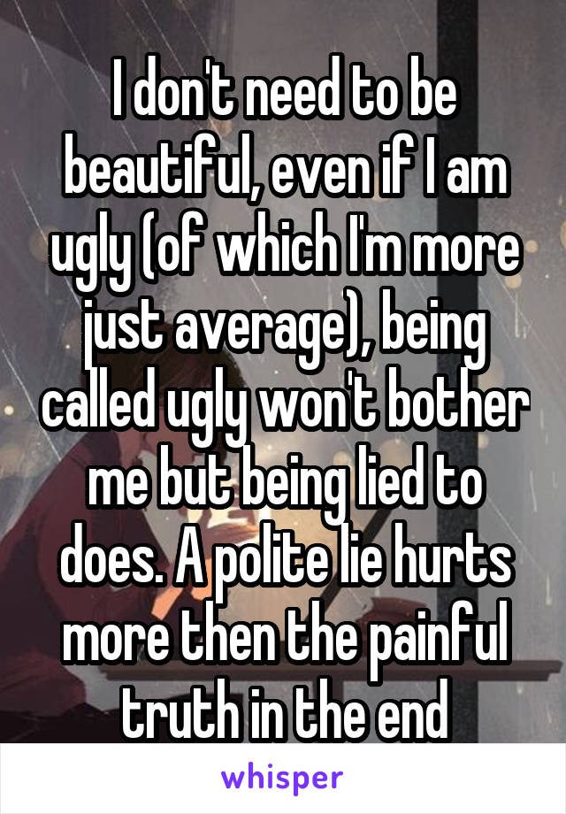 I don't need to be beautiful, even if I am ugly (of which I'm more just average), being called ugly won't bother me but being lied to does. A polite lie hurts more then the painful truth in the end