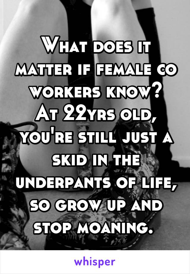 What does it matter if female co workers know?
At 22yrs old, you're still just a skid in the underpants of life, so grow up and stop moaning. 