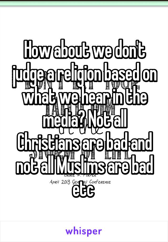 How about we don't judge a religion based on what we hear in the media? Not all Christians are bad and not all Muslims are bad etc 