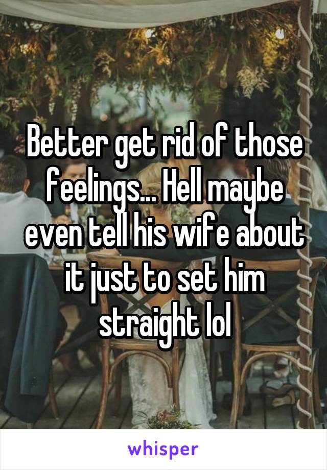 Better get rid of those feelings... Hell maybe even tell his wife about it just to set him straight lol